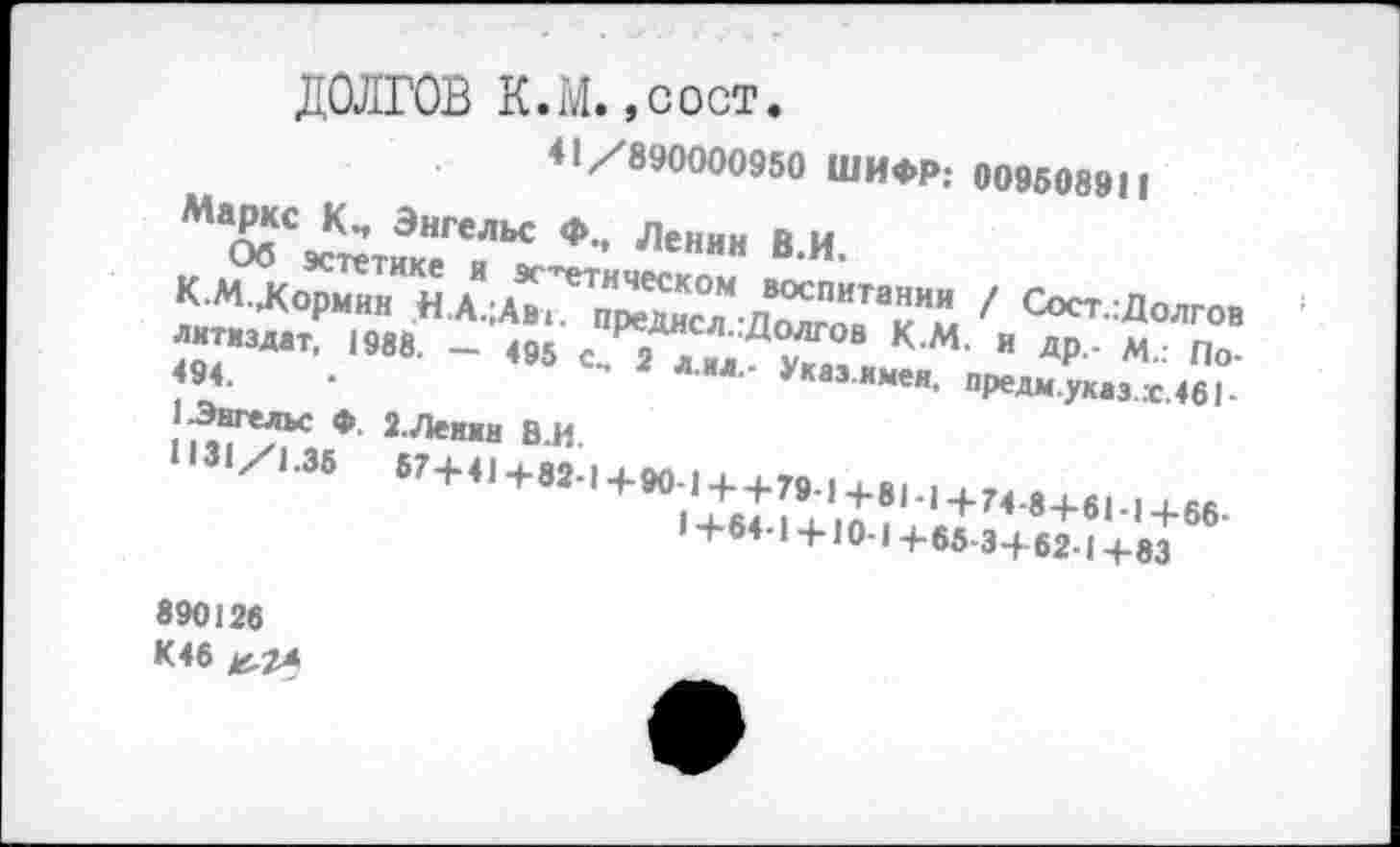 ﻿ДОЛГОВ К.М.,COCT.
41/890000950 ШИФР; 009508911
Маркс Энгельс Ф., Ленин В.И.
Об эстетике я эстетическом воспитании / Сост.гДолгов К.М.Жормин Н.А.;АВ1. предисл.:Долгов К.М. и др,- м.: Политиздат, 1988. — 495 см 2 л.ил.- Указ.имен, предм.указ.х.461-494.
1 Энгельс Ф. 2.Ленин В.И
1131/1.35 57+41+82-1+90-1 ++79-1+81-1+74-8+61-1+66-1+64-1 +10-1 +65-3+62-1 +83
890126
К46 ^2*